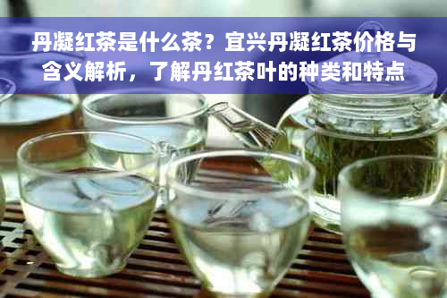 丹凝红茶是什么茶？宜兴丹凝红茶价格与含义解析，了解丹红茶叶的种类和特点