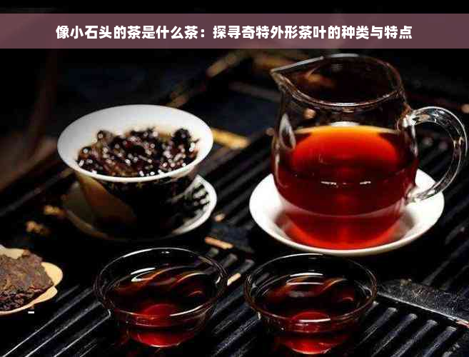 像小石头的茶是什么茶：探寻奇特外形茶叶的种类与特点