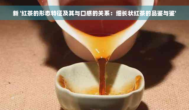 新 '红茶的形态特征及其与口感的关系：细长状红茶的品鉴与鉴'