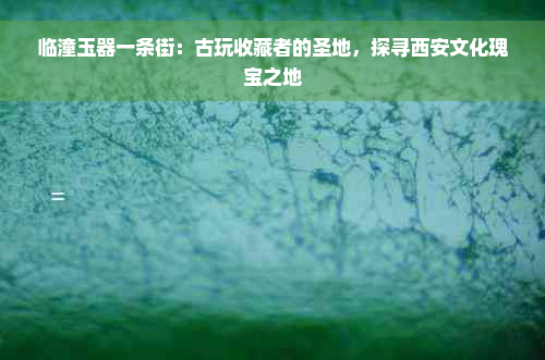 临潼玉器一条街：古玩收藏者的圣地，探寻西安文化瑰宝之地