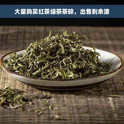 大量购买红茶绿茶茶碎，出售剩余渣