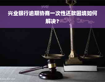 兴业银行逾期协商一次性还款困境如何解决？