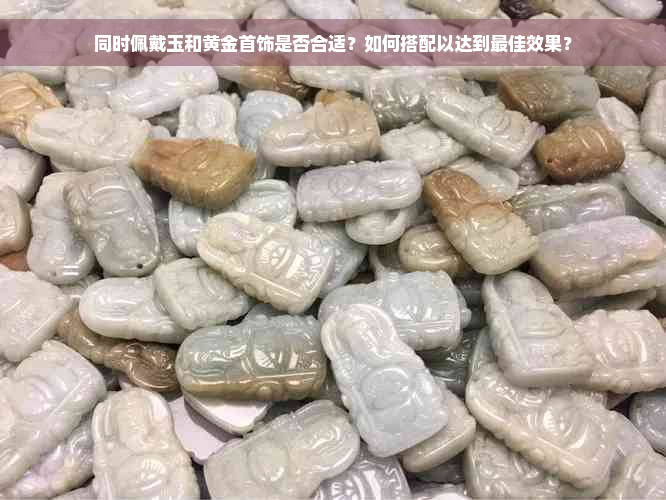 同时佩戴玉和黄金首饰是否合适？如何搭配以达到更佳效果？