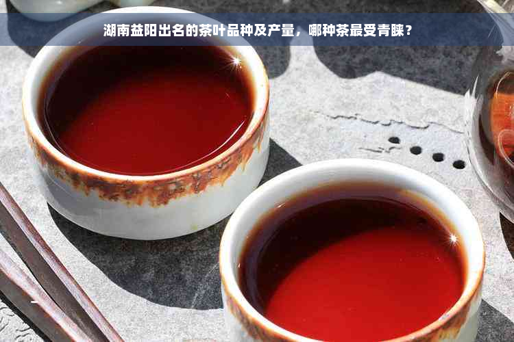 湖南益阳出名的茶叶品种及产量，哪种茶最受青睐？