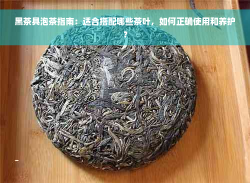 黑茶具泡茶指南：适合搭配哪些茶叶，如何正确使用和养护？