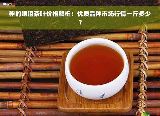 神的眼泪茶叶价格解析：优质品种市场行情一斤多少？