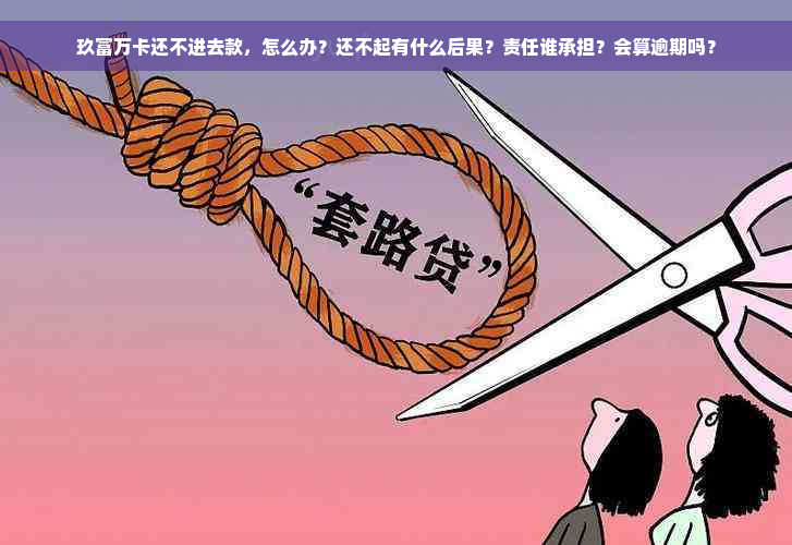 玖富万卡还不进去款，怎么办？还不起有什么后果？责任谁承担？会算逾期吗？