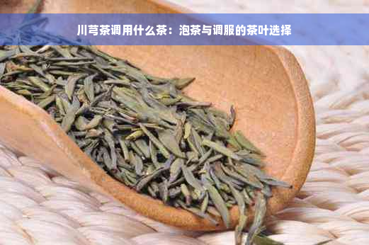 川芎茶调用什么茶：泡茶与调服的茶叶选择