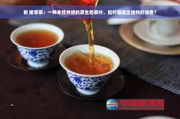 新 嫩芽茶：一种未经烘焙的原生态茶叶，如何酿造出独特的清香？