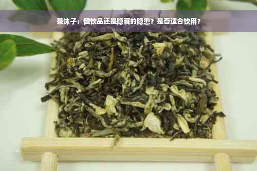 茶沫子：健饮品还是隐藏的隐患？是否适合饮用？