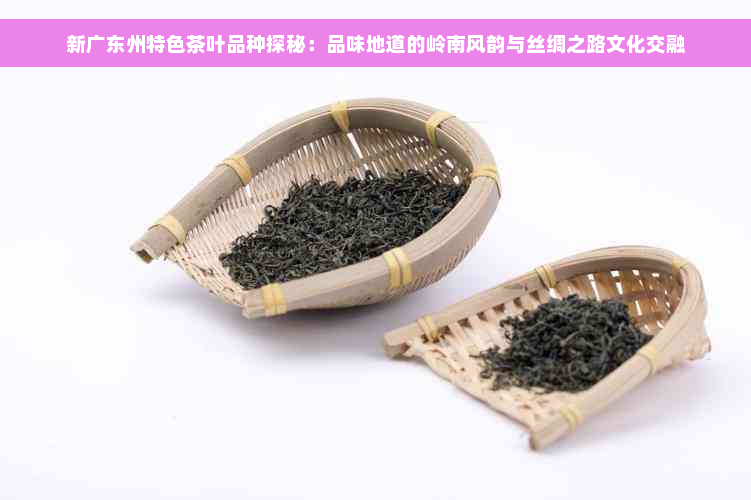 新广东州特色茶叶品种探秘：品味地道的岭南风韵与丝绸之路文化交融