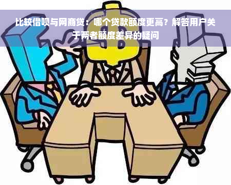 比较借呗与网商贷：哪个贷款额度更高？解答用户关于两者额度差异的疑问