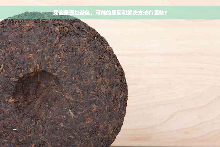 尿液呈现红茶色，可能的原因和解决方法有哪些？