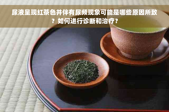 尿液呈现红茶色并伴有尿频现象可能是哪些原因所致？如何进行诊断和治疗？