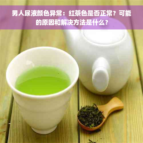 男人尿液颜色异常：红茶色是否正常？可能的原因和解决方法是什么？