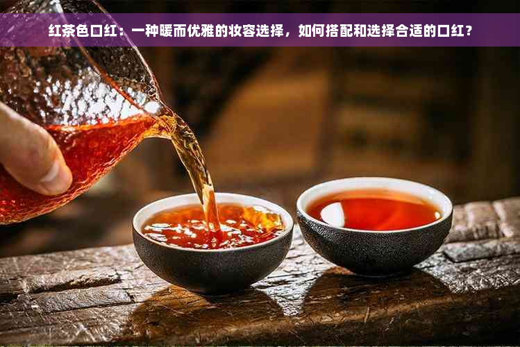 红茶色口红：一种暖而优雅的妆容选择，如何搭配和选择合适的口红？