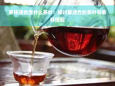 茶杯适合泡什么茶叶：探讨最适合的茶叶与茶杯搭配