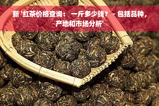 新 '红茶价格查询： 一斤多少钱？ - 包括品种，产地和市场分析'