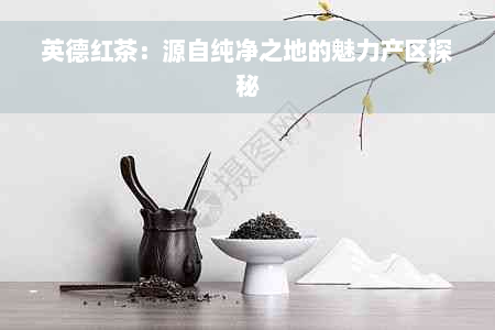 英德红茶：源自纯净之地的魅力产区探秘