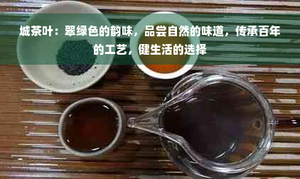 城茶叶：翠绿色的韵味，品尝自然的味道，传承百年的工艺，健生活的选择