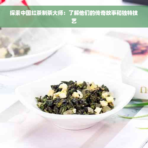 探索中国红茶制茶大师：了解他们的传奇故事和独特技艺