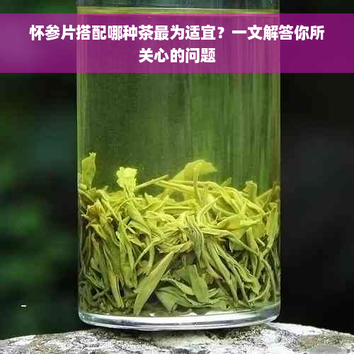 怀参片搭配哪种茶最为适宜？一文解答你所关心的问题