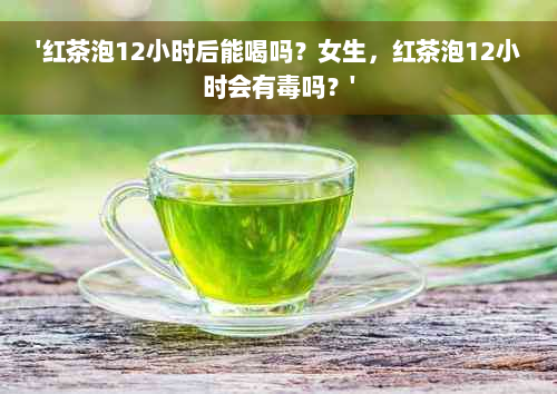 '红茶泡12小时后能喝吗？女生，红茶泡12小时会有毒吗？'