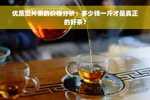 优质瓜片茶的价格分析：多少钱一斤才是真正的好茶？