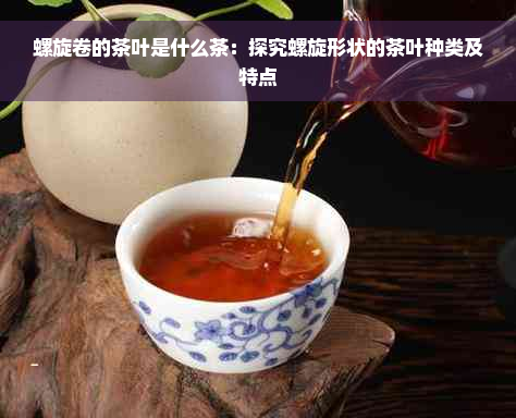 螺旋卷的茶叶是什么茶：探究螺旋形状的茶叶种类及特点