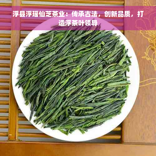 浮县浮瑶仙芝茶业：传承古法，创新品质，打造浮茶叶领导