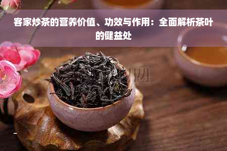 客家炒茶的营养价值、功效与作用：全面解析茶叶的健益处