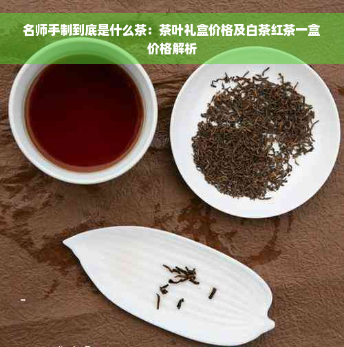 名师手制到底是什么茶：茶叶礼盒价格及白茶红茶一盒价格解析