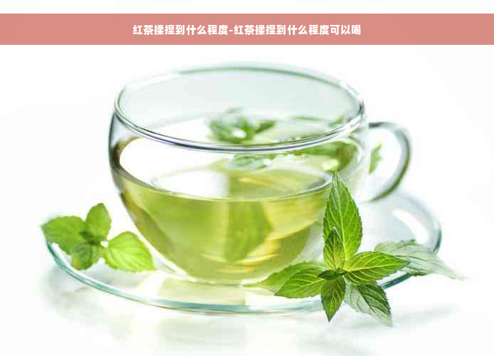 红茶揉捏到什么程度-红茶揉捏到什么程度可以喝