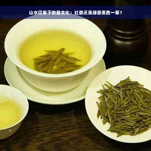 山水印象下的茶文化：红茶还是绿茶更胜一筹？