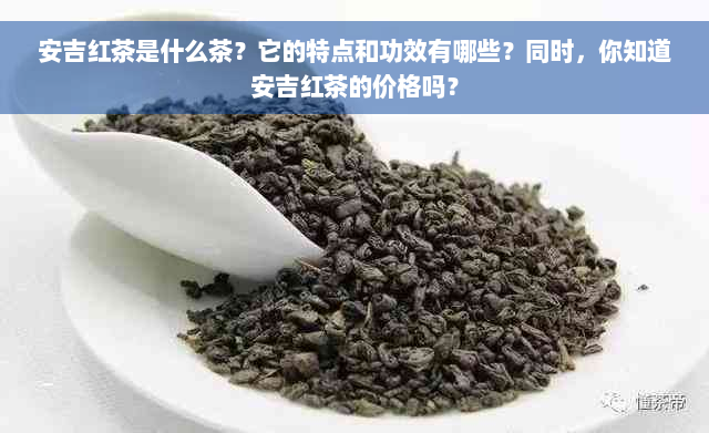 安吉红茶是什么茶？它的特点和功效有哪些？同时，你知道安吉红茶的价格吗？