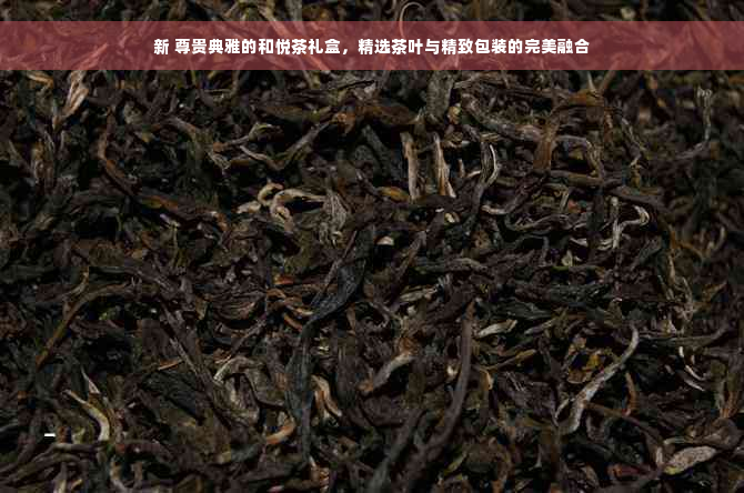 新 尊贵典雅的和悦茶礼盒，精选茶叶与精致包装的完美融合