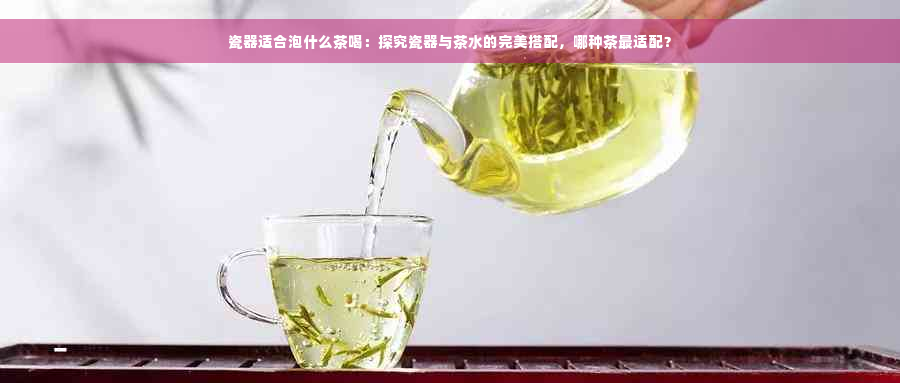 瓷器适合泡什么茶喝：探究瓷器与茶水的完美搭配，哪种茶最适配？