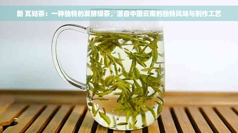 新 瓦姑茶：一种独特的发酵绿茶，源自中国云南的独特风味与制作工艺