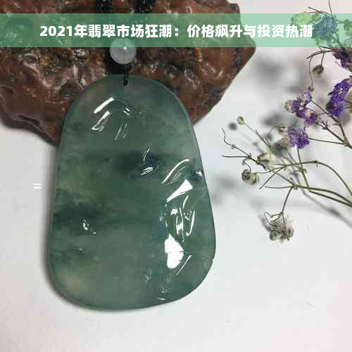 2021年翡翠市场狂潮：价格飙升与投资热潮