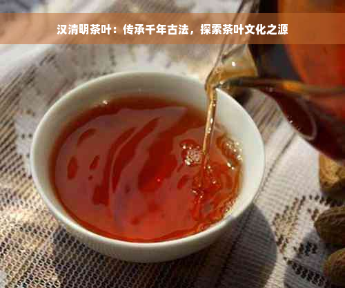 汉清明茶叶：传承千年古法，探索茶叶文化之源