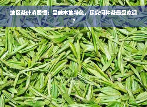 地区茶叶消费惯：品味本地特色，探究何种茶更受欢迎？