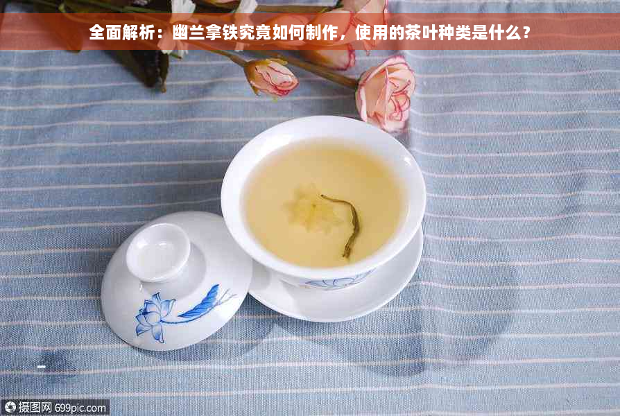 全面解析：幽兰拿铁究竟如何制作，使用的茶叶种类是什么？