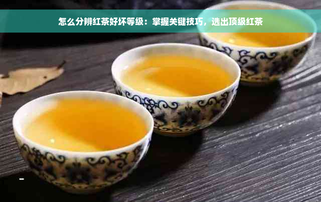 怎么分辨红茶好坏等级：掌握关键技巧，选出顶级红茶