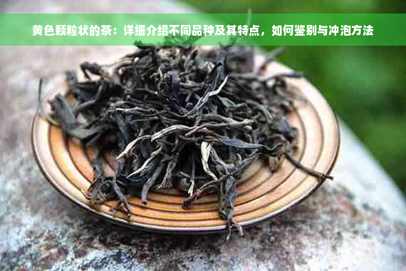 黄色颗粒状的茶：详细介绍不同品种及其特点，如何鉴别与冲泡方法