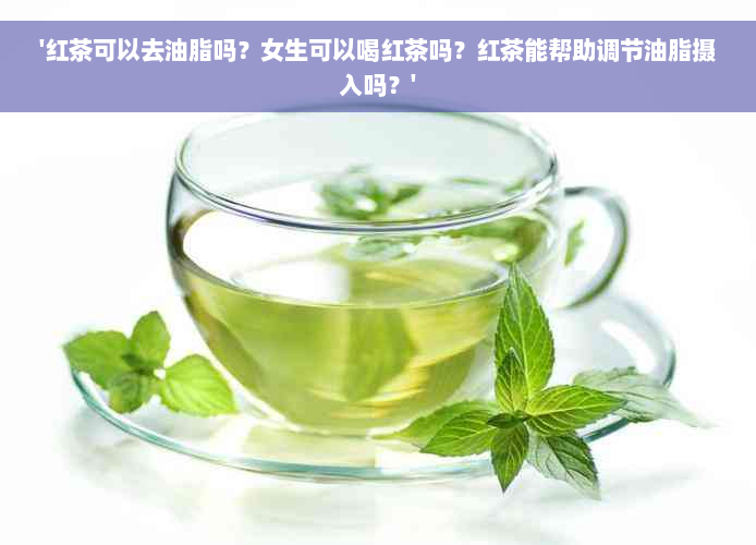 '红茶可以去油脂吗？女生可以喝红茶吗？红茶能帮助调节油脂摄入吗？'