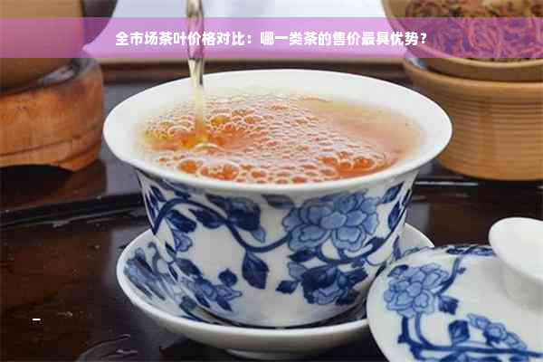 全市场茶叶价格对比：哪一类茶的售价更具优势？