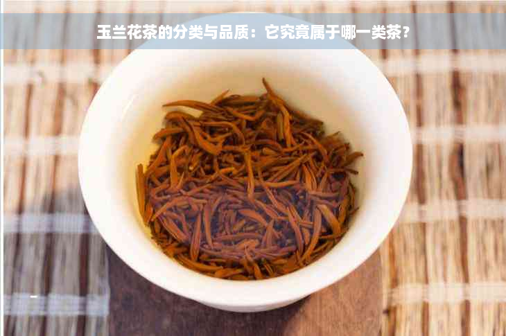 玉兰花茶的分类与品质：它究竟属于哪一类茶？