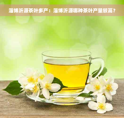 淄博沂源茶叶多产：淄博沂源哪种茶叶产量较高？