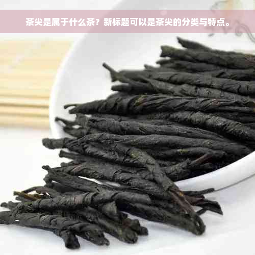 茶尖是属于什么茶？新标题可以是茶尖的分类与特点。