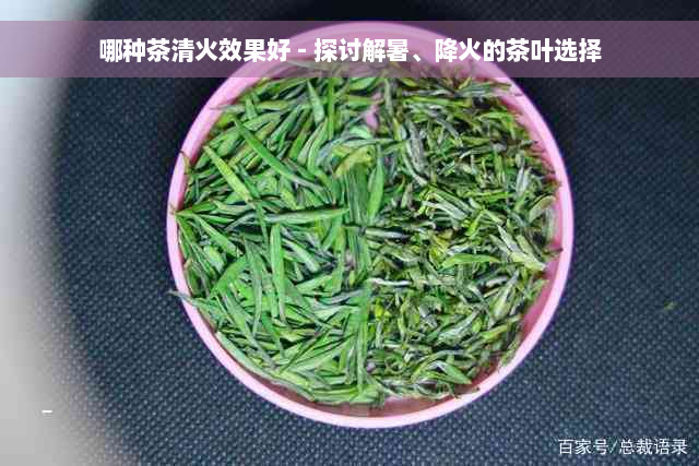 哪种茶清火效果好 - 探讨解暑、降火的茶叶选择